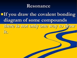 Resonance If you draw the covalent bonding diagram of some compounds there is not only one way to draw it. 