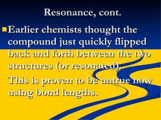 Resonance, cont. Earlier chemists thought the compound just quickly flipped back and forth between the two structures (or resonated). This is proven to be untrue now using bond lengths. 