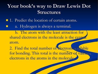 Your book’s way to Draw Lewis Dot Structures 1.  Predict the location of certain atoms. a.  Hydrogen is always a terminal. b.  The atom with the least attraction for shared electrons in the molecule is the central atom. 2.  Find the total number of electrons available for bonding. This total is the number of valence electrons in the atoms in the molecule. 