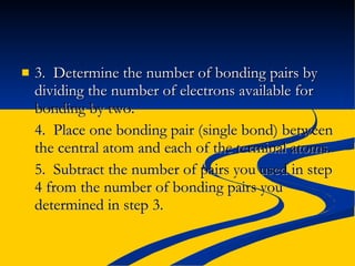 3.  Determine the number of bonding pairs by dividing the number of electrons available for  bonding by two. 4.  Place one bonding pair (single bond) between the central atom and each of the terminal atoms. 5.  Subtract the number of pairs you used in step 4 from the number of bonding pairs you determined in step 3. 