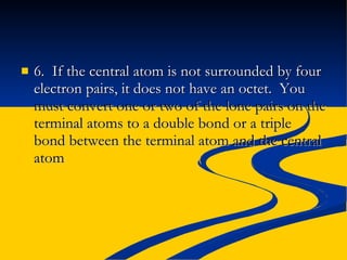 6.  If the central atom is not surrounded by four electron pairs, it does not have an octet.  You  must convert one or two of the lone pairs on the terminal atoms to a double bond or a triple bond between the terminal atom and the central atom 