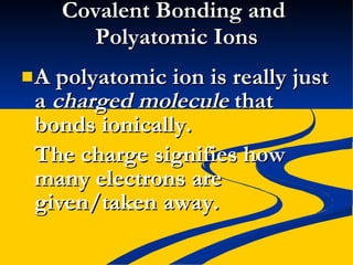 Covalent Bonding and  Polyatomic Ions A polyatomic ion is really just a  charged molecule  that bonds ionically. The charge signifies how many electrons are given/taken away. 