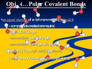 Obj. 4…Polar Covalent Bonds un-equal sharing  of e- b/n non-metals ( molecule ) . - compounds created are neutral - 88% of all bonds -  intermediate   bond strength - typically form  soft solids  and  liquids -  intermediate  melting/boiling pts. -  some  conduct electricity in molten states. 