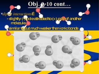 Obj. 9-10 cont… dipole interactions … - slightly (-) pole attracted to (+) pole of another molecule. - similar to but much weaker than ionic bonds 