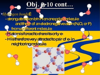 Obj. 9-10 cont… Hydrogen bonds … - strong attraction b/n H on one polar molecule and the e- of an electronegative atom (N,O, or F) from a different molecule. - H atom is forced to share its only e- - H is therefore very attracted to pair of e- in neighboring molecule. 