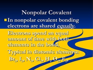 Nonpolar Covalent In nonpolar covalent bonding electrons are shared  equally . Electrons spend an equal amount of time with both elements in the bond. Typical in diatomic elements:   Br 2 , I 2 , N 2 , Cl 2 , H 2  O 2 , F 2 ,  