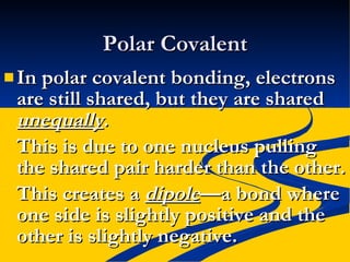 Polar Covalent In polar covalent bonding, electrons are still shared, but they are shared  unequally . This is due to one nucleus pulling the shared pair harder than the other. This creates a  dipole —a bond where one side is slightly positive and the other is slightly negative. 