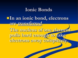 Ionic Bonds In an ionic bond, electrons are  transferred . The nucleus of one element pulls hard enough to take electrons away completely. 
