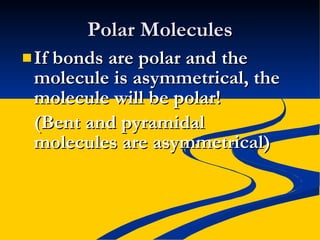 Polar Molecules If bonds are polar and the molecule is asymmetrical, the molecule will be polar! (Bent and pyramidal molecules are asymmetrical) 