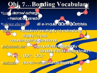 Obj. 7…Bonding Vocabulary ion : atom w/ a charge. - has lost or gained e- valence electron : all e- in outer ‘s’ and ‘p’ orbitals. dipole : molecule w/ one slightly (-) end and one slightly (+) end. - occurs in polar covalent bonds polyatomic ion : a group of atoms (covalently bonded), that act as a single atom - NH 4 +1 ,  SO 4 -2 ,  ClO 3 -1 molecule : atoms  covalently  bonded together. 