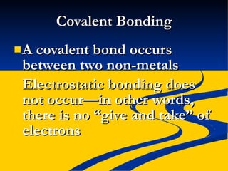 Covalent Bonding A covalent bond occurs between two non-metals Electrostatic bonding does not occur—in other words, there is no “give and take” of electrons 