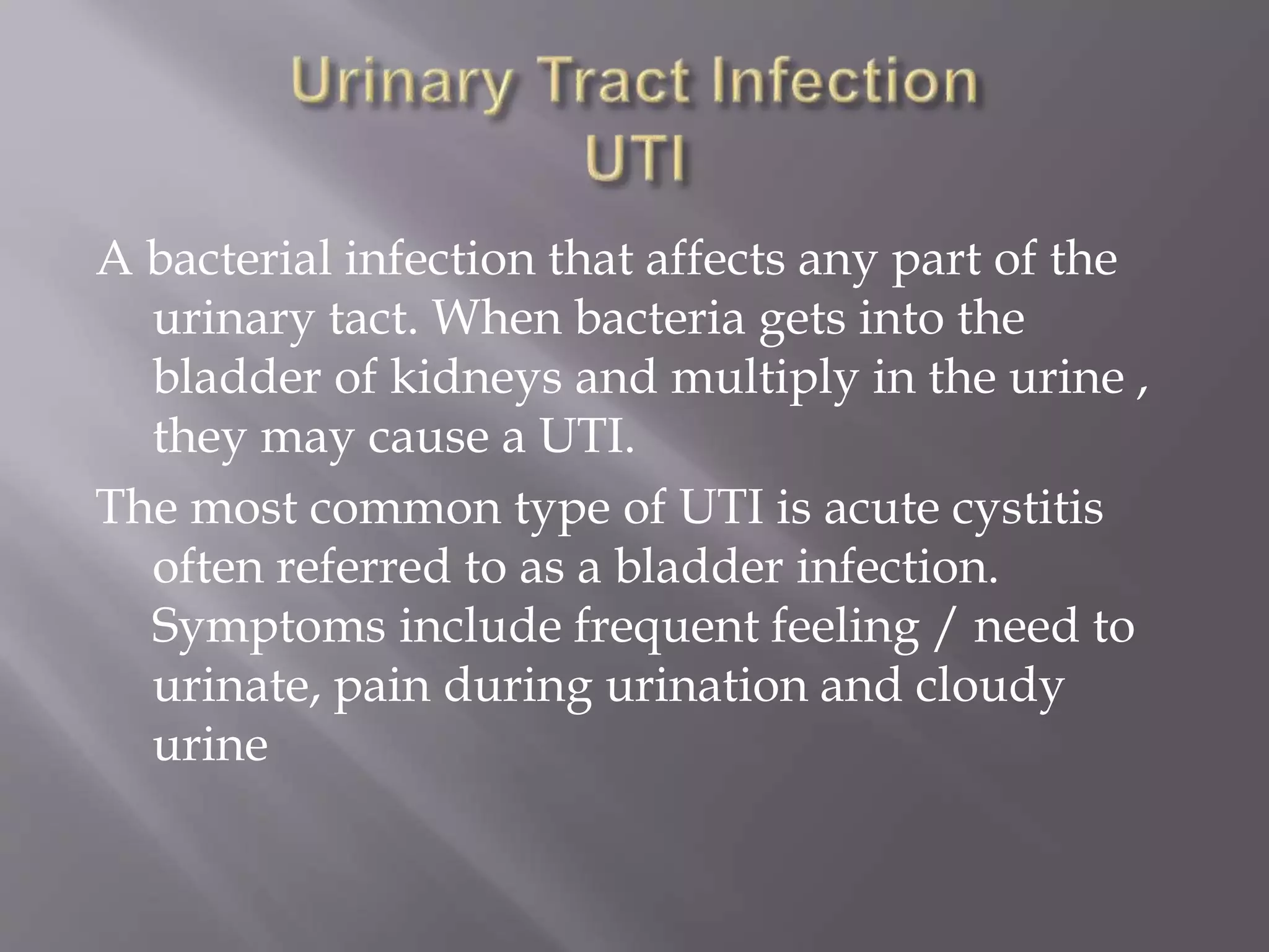 A bacterial infection that affects any part of the
urinary tact. When bacteria gets into the
bladder of kidneys and multiply in the urine ,
they may cause a UTI.
The most common type of UTI is acute cystitis
often referred to as a bladder infection.
Symptoms include frequent feeling / need to
urinate, pain during urination and cloudy
urine
 