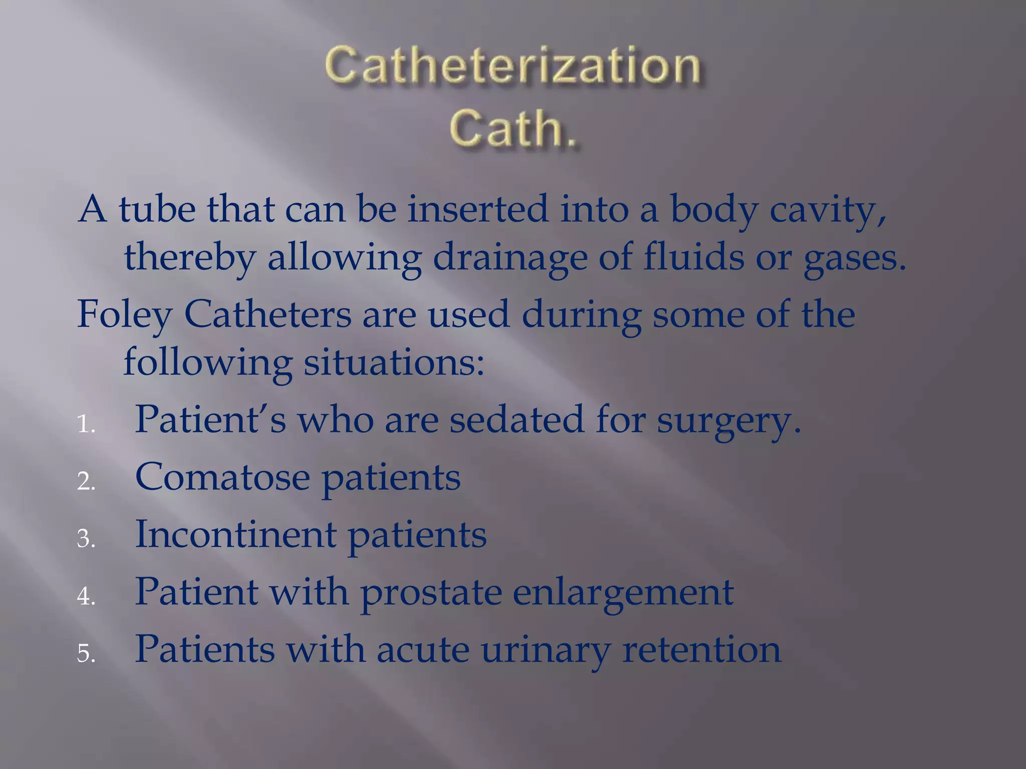 A tube that can be inserted into a body cavity,
thereby allowing drainage of fluids or gases.
Foley Catheters are used during some of the
following situations:
1. Patient’s who are sedated for surgery.
2. Comatose patients
3. Incontinent patients
4. Patient with prostate enlargement
5. Patients with acute urinary retention
 