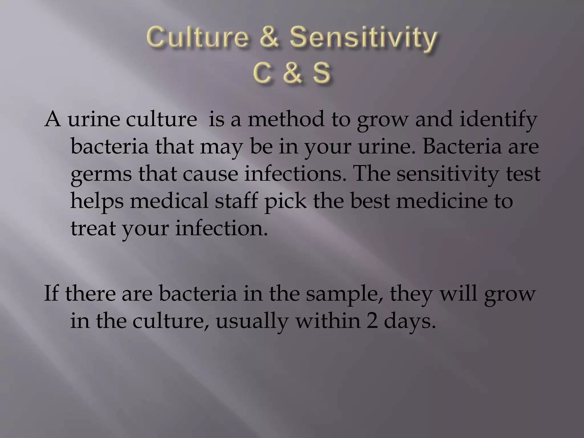 A urine culture is a method to grow and identify
bacteria that may be in your urine. Bacteria are
germs that cause infections. The sensitivity test
helps medical staff pick the best medicine to
treat your infection.
If there are bacteria in the sample, they will grow
in the culture, usually within 2 days.
 