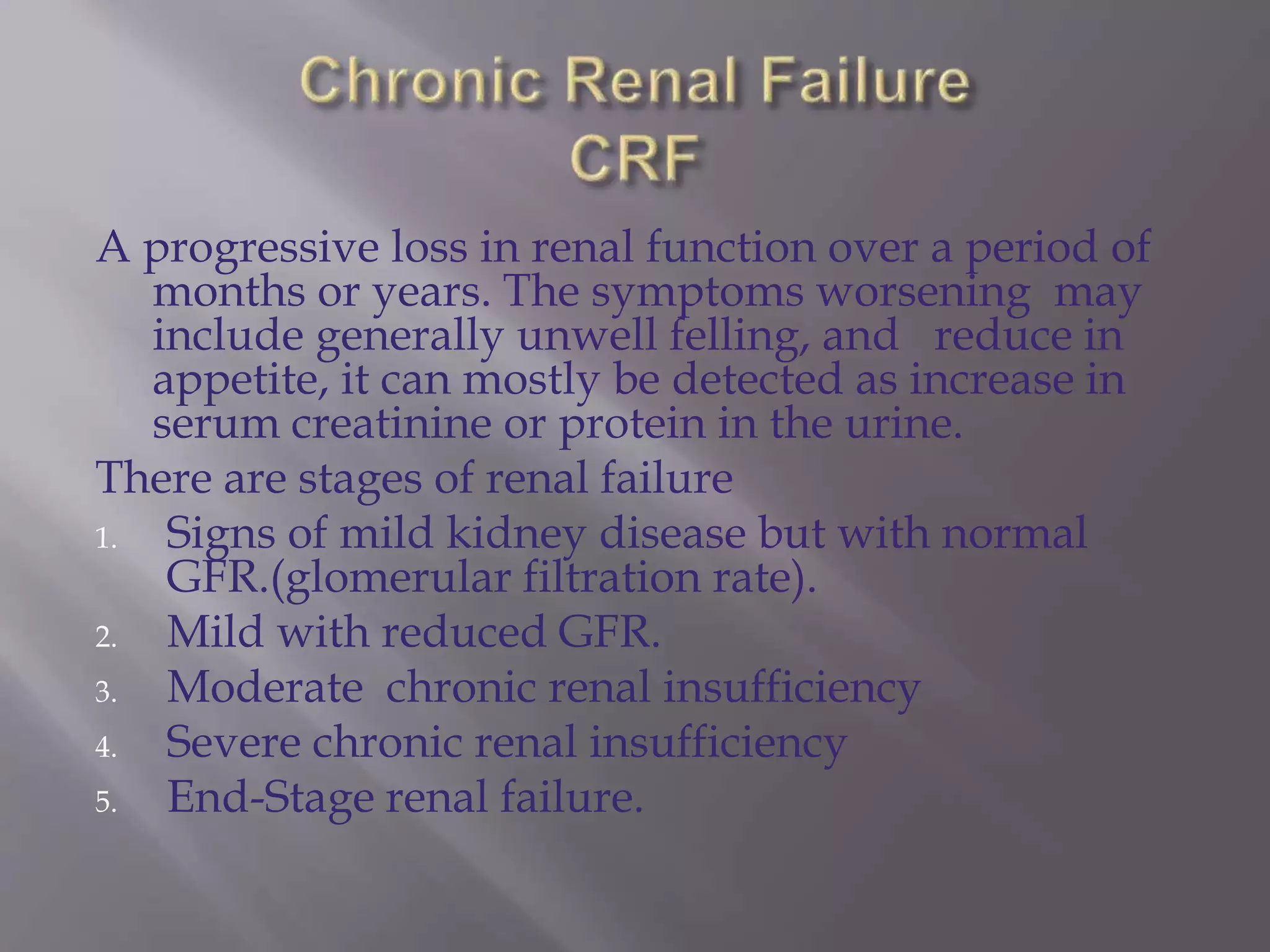 A progressive loss in renal function over a period of
months or years. The symptoms worsening may
include generally unwell felling, and reduce in
appetite, it can mostly be detected as increase in
serum creatinine or protein in the urine.
There are stages of renal failure
1. Signs of mild kidney disease but with normal
GFR.(glomerular filtration rate).
2. Mild with reduced GFR.
3. Moderate chronic renal insufficiency
4. Severe chronic renal insufficiency
5. End-Stage renal failure.
 