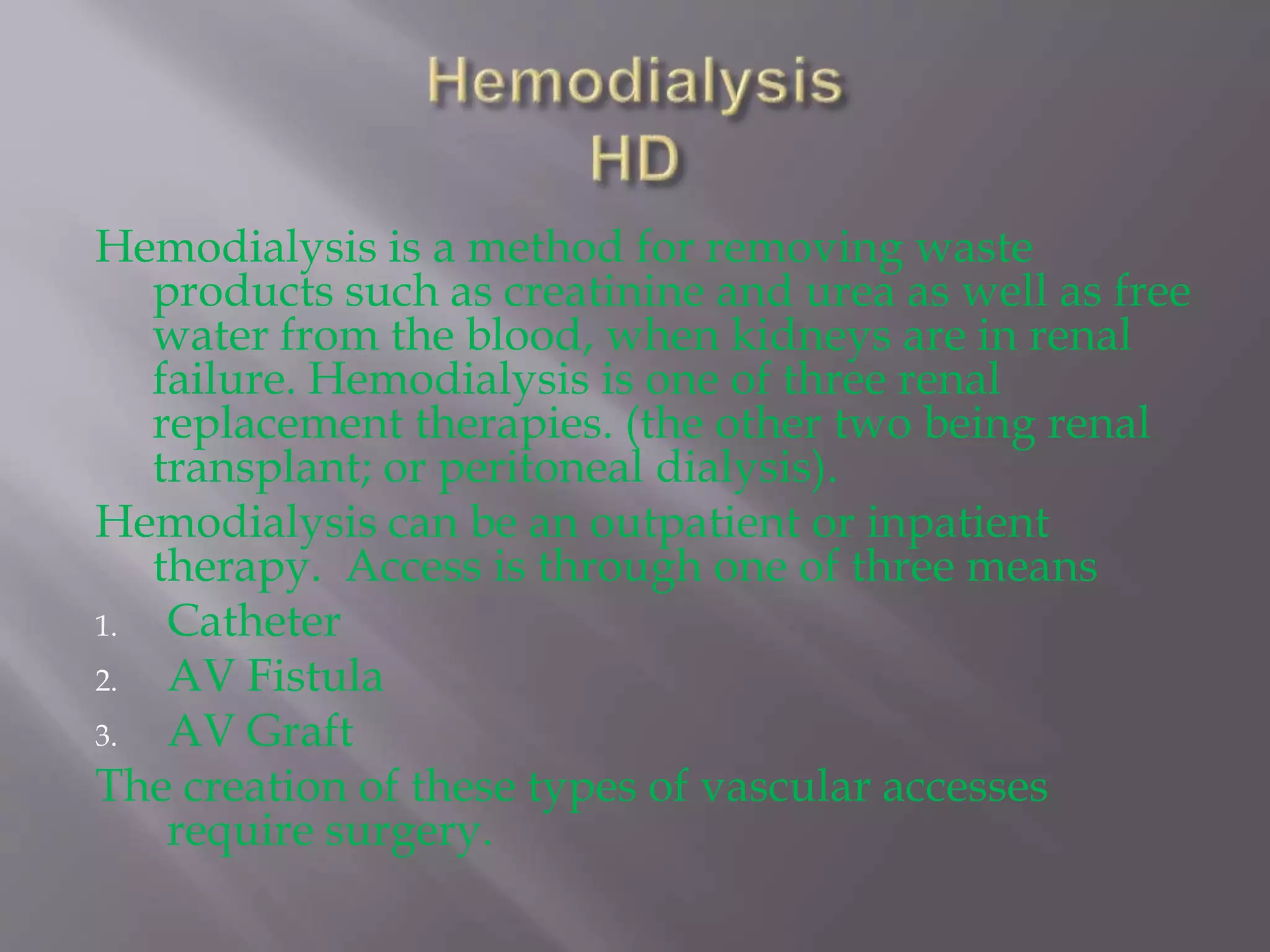Hemodialysis is a method for removing waste
products such as creatinine and urea as well as free
water from the blood, when kidneys are in renal
failure. Hemodialysis is one of three renal
replacement therapies. (the other two being renal
transplant; or peritoneal dialysis).
Hemodialysis can be an outpatient or inpatient
therapy. Access is through one of three means
1. Catheter
2. AV Fistula
3. AV Graft
The creation of these types of vascular accesses
require surgery.
 