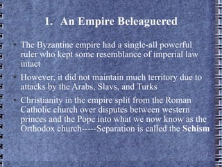 1. An Empire Beleaguered The Byzantine empire had a single-all powerful ruler who kept some resemblance of imperial law intact However, it did not maintain much territory due to attacks by the Arabs, Slavs, and Turks Christianity in the empire split from the Roman Catholic church over disputes between western princes and the Pope into what we now know as the Orthodox church-----Separation is called the  Schism 