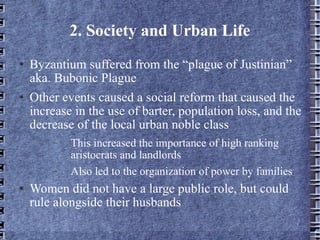 2. Society and Urban Life Byzantium suffered from the “plague of Justinian” aka. Bubonic Plague Other events caused a social reform that caused the increase in the use of barter, population loss, and the decrease of the local urban noble class This increased the importance of high ranking aristocrats and landlords Also led to the organization of power by families Women did not have a large public role, but could rule alongside their husbands 