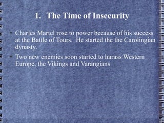 1. The Time of Insecurity Charles Martel rose to power because of his success at the Battle of Tours.  He started the the Carolingian dynasty. Two new enemies soon started to harass Western Europe, the Vikings and Varangians 