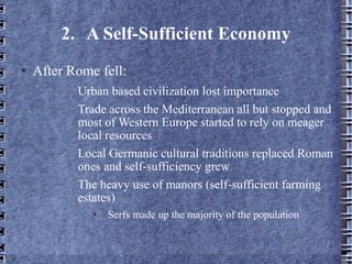 2. A Self-Sufficient Economy After Rome fell: Urban based civilization lost importance Trade across the Mediterranean all but stopped and most of Western Europe started to rely on meager local resources Local Germanic cultural traditions replaced Roman ones and self-sufficiency grew The heavy use of manors (self-sufficient farming estates) Serfs made up the majority of the population 