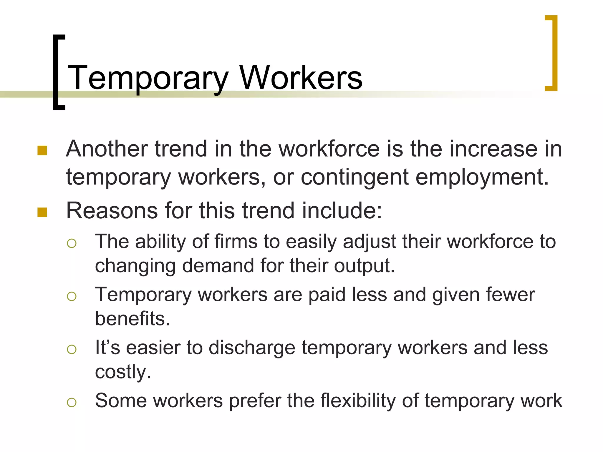 Temporary Workers
 Another trend in the workforce is the increase in
temporary workers, or contingent employment.
 Reasons for this trend include:
 The ability of firms to easily adjust their workforce to
changing demand for their output.
 Temporary workers are paid less and given fewer
benefits.
 It’s easier to discharge temporary workers and less
costly.
 Some workers prefer the flexibility of temporary work
 