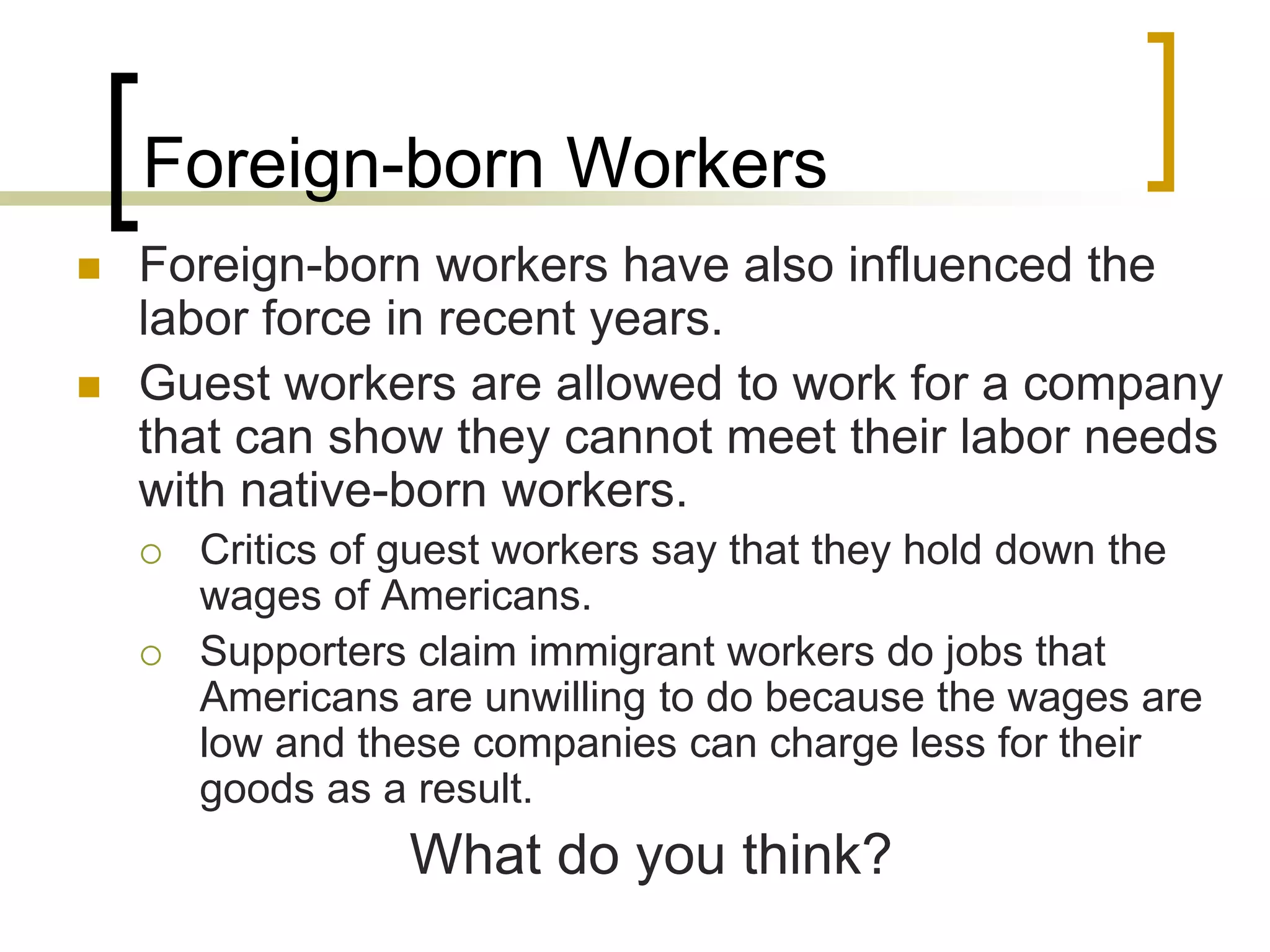Foreign-born Workers
 Foreign-born workers have also influenced the
labor force in recent years.
 Guest workers are allowed to work for a company
that can show they cannot meet their labor needs
with native-born workers.
 Critics of guest workers say that they hold down the
wages of Americans.
 Supporters claim immigrant workers do jobs that
Americans are unwilling to do because the wages are
low and these companies can charge less for their
goods as a result.
What do you think?
 