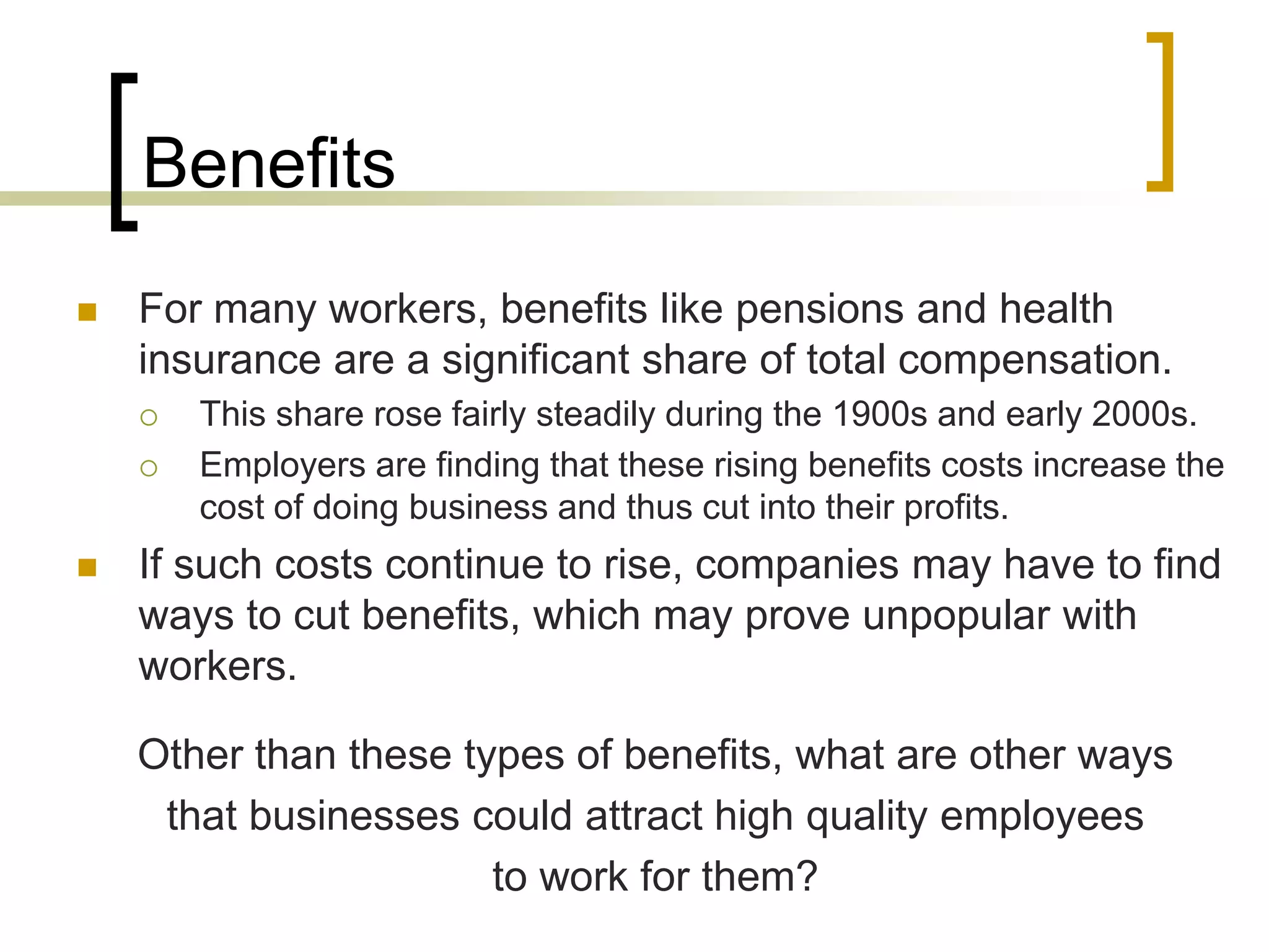Benefits
 For many workers, benefits like pensions and health
insurance are a significant share of total compensation.
 This share rose fairly steadily during the 1900s and early 2000s.
 Employers are finding that these rising benefits costs increase the
cost of doing business and thus cut into their profits.
 If such costs continue to rise, companies may have to find
ways to cut benefits, which may prove unpopular with
workers.
Other than these types of benefits, what are other ways
that businesses could attract high quality employees
to work for them?
 