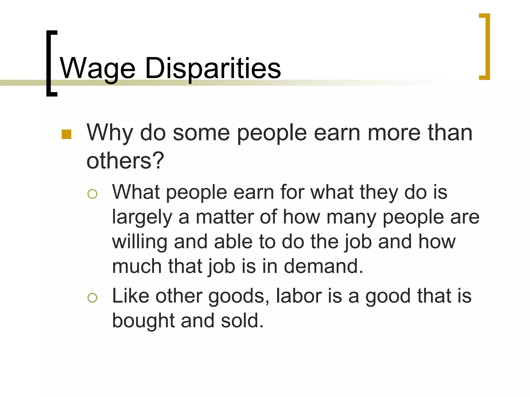 Wage Disparities
 Why do some people earn more than
others?
 What people earn for what they do is
largely a matter of how many people are
willing and able to do the job and how
much that job is in demand.
 Like other goods, labor is a good that is
bought and sold.
 