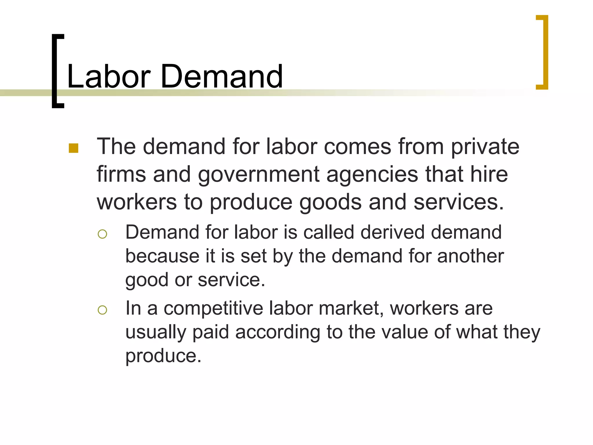 Labor Demand
 The demand for labor comes from private
firms and government agencies that hire
workers to produce goods and services.
 Demand for labor is called derived demand
because it is set by the demand for another
good or service.
 In a competitive labor market, workers are
usually paid according to the value of what they
produce.
 
