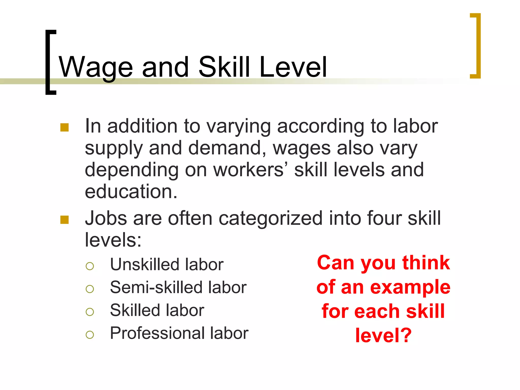 Wage and Skill Level
 In addition to varying according to labor
supply and demand, wages also vary
depending on workers’ skill levels and
education.
 Jobs are often categorized into four skill
levels:
 Unskilled labor
 Semi-skilled labor
 Skilled labor
 Professional labor
Can you think
of an example
for each skill
level?
 