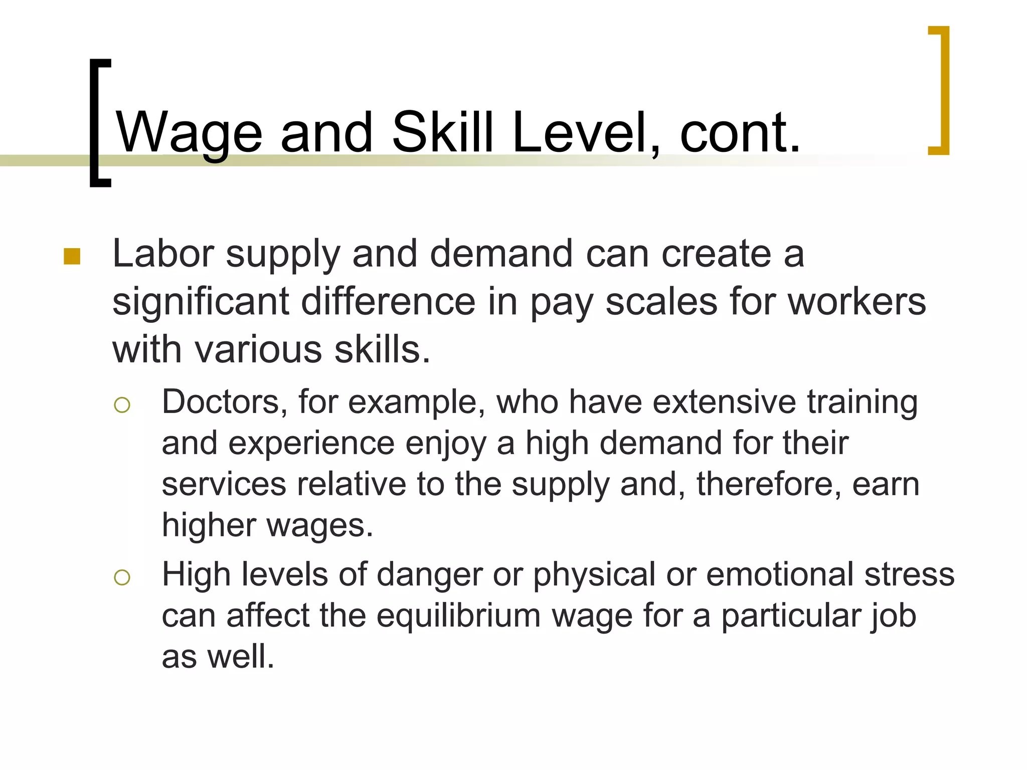 Wage and Skill Level, cont.
 Labor supply and demand can create a
significant difference in pay scales for workers
with various skills.
 Doctors, for example, who have extensive training
and experience enjoy a high demand for their
services relative to the supply and, therefore, earn
higher wages.
 High levels of danger or physical or emotional stress
can affect the equilibrium wage for a particular job
as well.
 