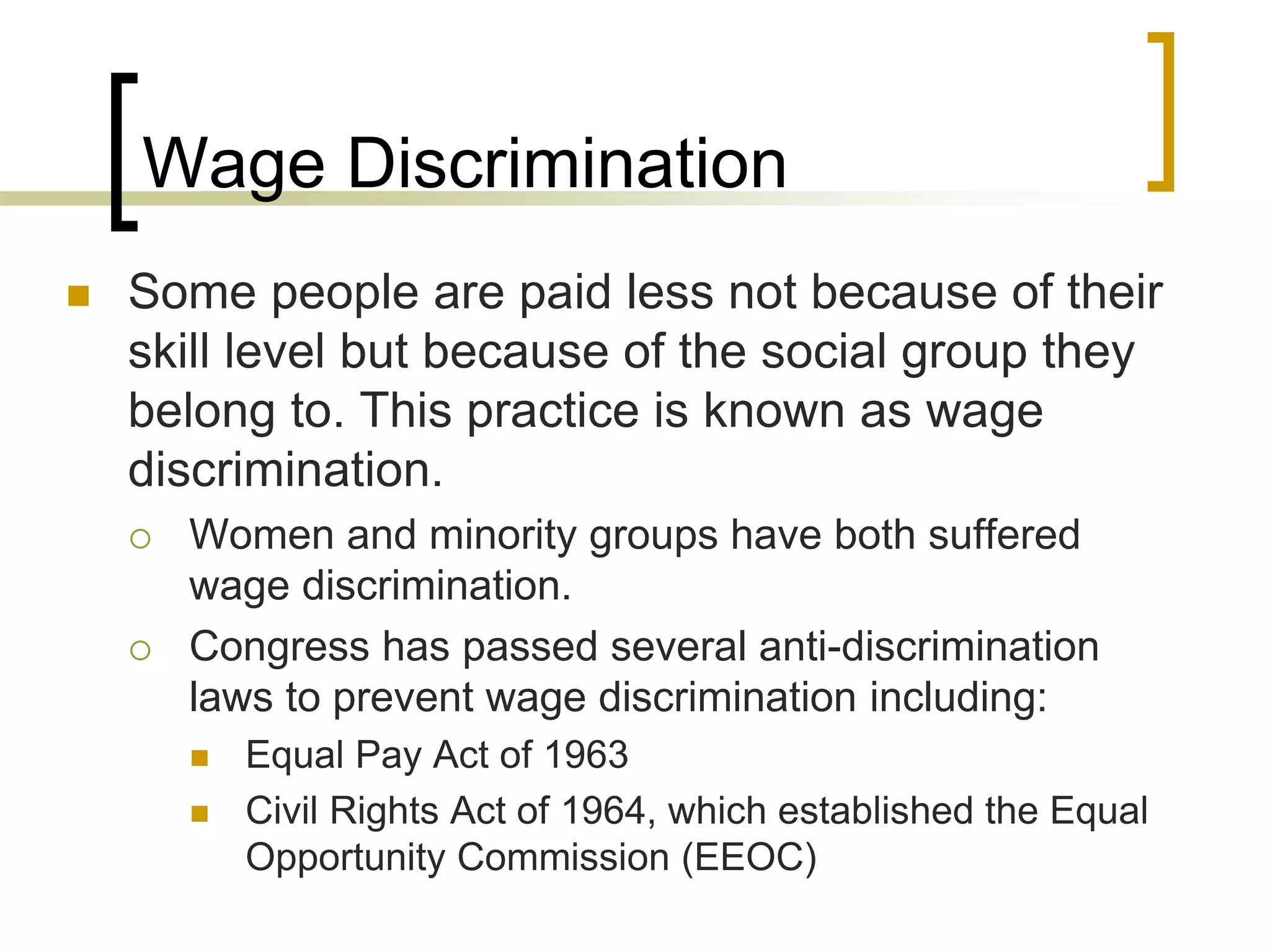 Wage Discrimination
 Some people are paid less not because of their
skill level but because of the social group they
belong to. This practice is known as wage
discrimination.
 Women and minority groups have both suffered
wage discrimination.
 Congress has passed several anti-discrimination
laws to prevent wage discrimination including:
 Equal Pay Act of 1963
 Civil Rights Act of 1964, which established the Equal
Opportunity Commission (EEOC)
 