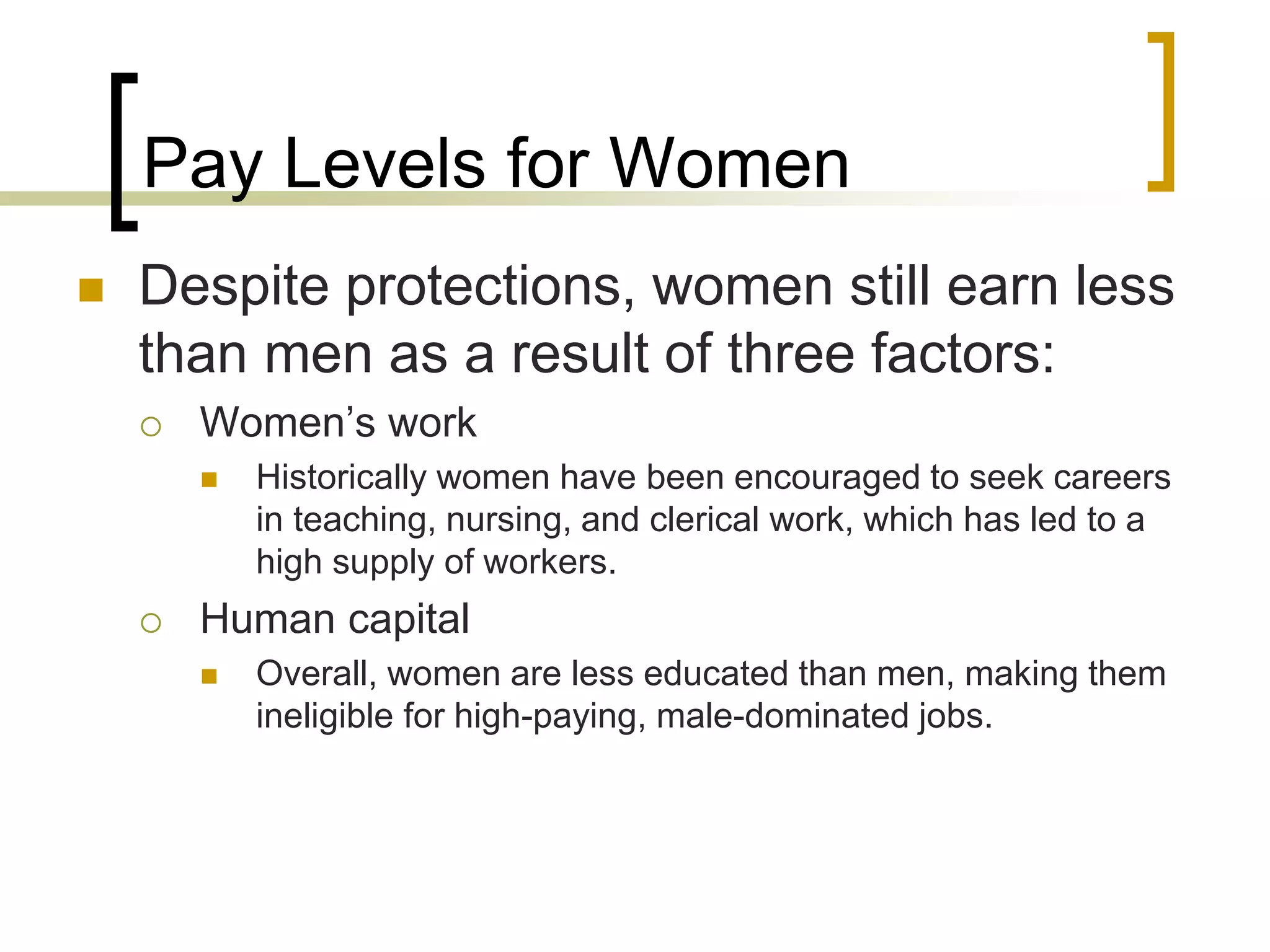 Pay Levels for Women
 Despite protections, women still earn less
than men as a result of three factors:
 Women’s work
 Historically women have been encouraged to seek careers
in teaching, nursing, and clerical work, which has led to a
high supply of workers.
 Human capital
 Overall, women are less educated than men, making them
ineligible for high-paying, male-dominated jobs.
 