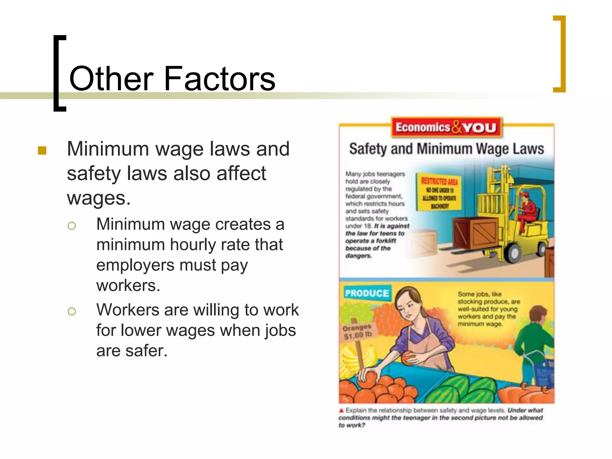 Other Factors
 Minimum wage laws and
safety laws also affect
wages.
 Minimum wage creates a
minimum hourly rate that
employers must pay
workers.
 Workers are willing to work
for lower wages when jobs
are safer.
 