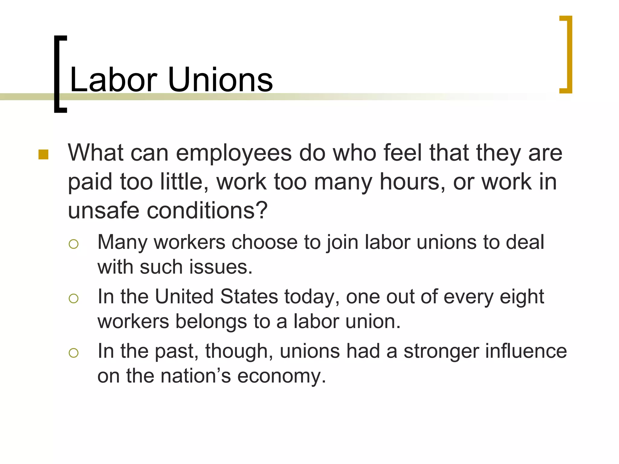 Labor Unions
 What can employees do who feel that they are
paid too little, work too many hours, or work in
unsafe conditions?
 Many workers choose to join labor unions to deal
with such issues.
 In the United States today, one out of every eight
workers belongs to a labor union.
 In the past, though, unions had a stronger influence
on the nation’s economy.
 