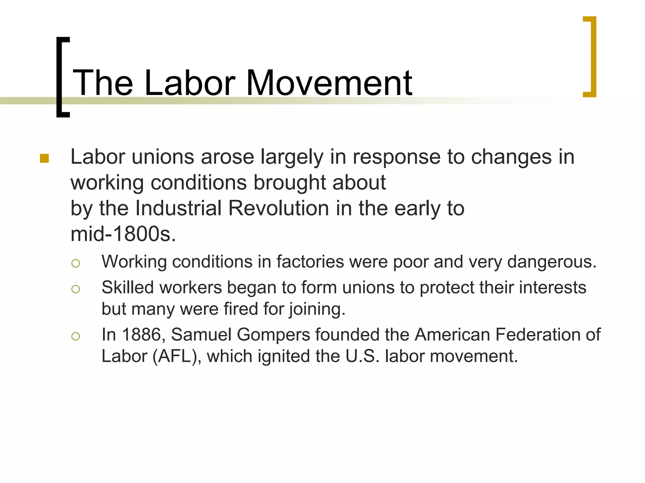 The Labor Movement
 Labor unions arose largely in response to changes in
working conditions brought about
by the Industrial Revolution in the early to
mid-1800s.
 Working conditions in factories were poor and very dangerous.
 Skilled workers began to form unions to protect their interests
but many were fired for joining.
 In 1886, Samuel Gompers founded the American Federation of
Labor (AFL), which ignited the U.S. labor movement.
 