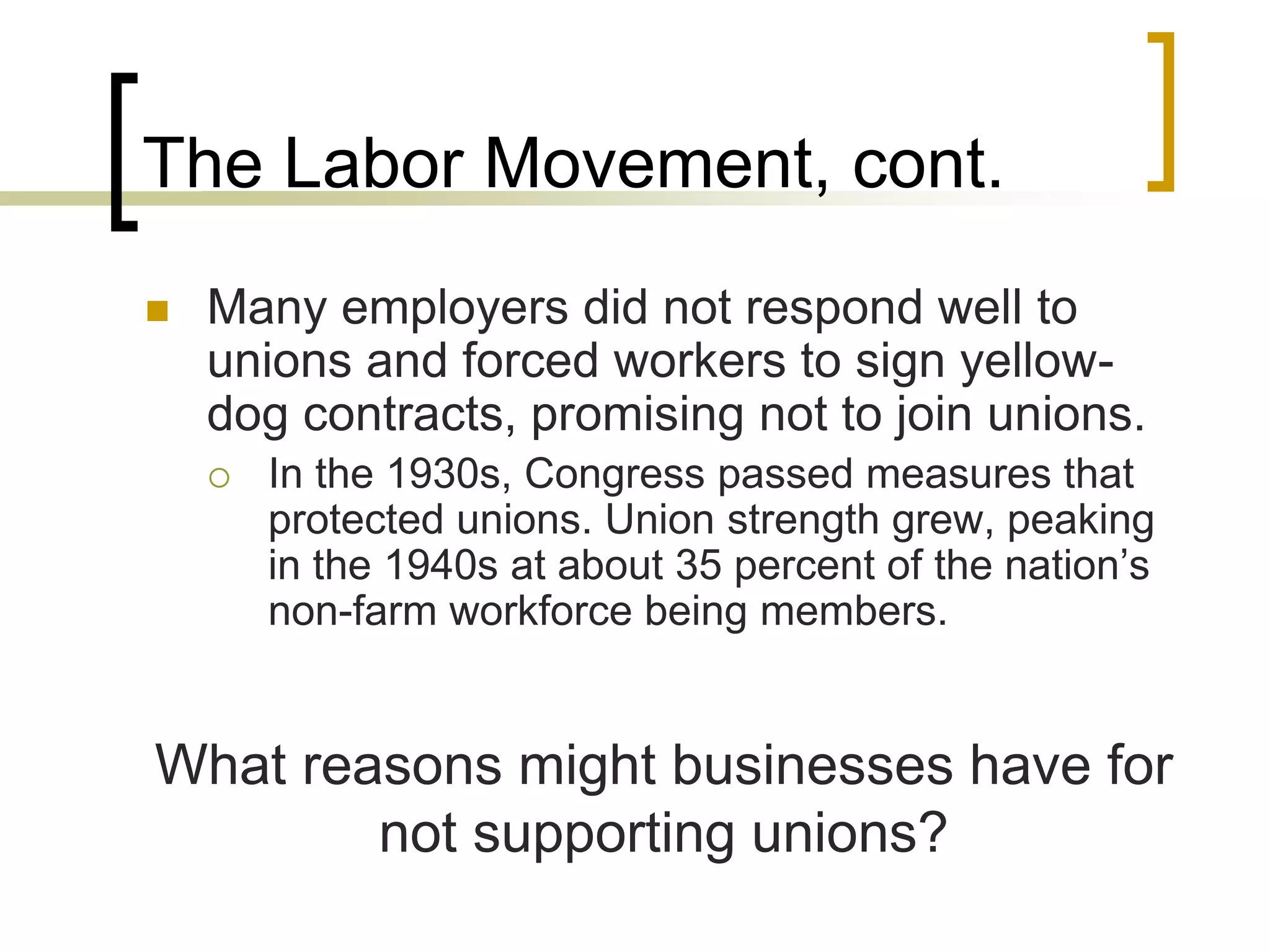 The Labor Movement, cont.
 Many employers did not respond well to
unions and forced workers to sign yellow-
dog contracts, promising not to join unions.
 In the 1930s, Congress passed measures that
protected unions. Union strength grew, peaking
in the 1940s at about 35 percent of the nation’s
non-farm workforce being members.
What reasons might businesses have for
not supporting unions?
 