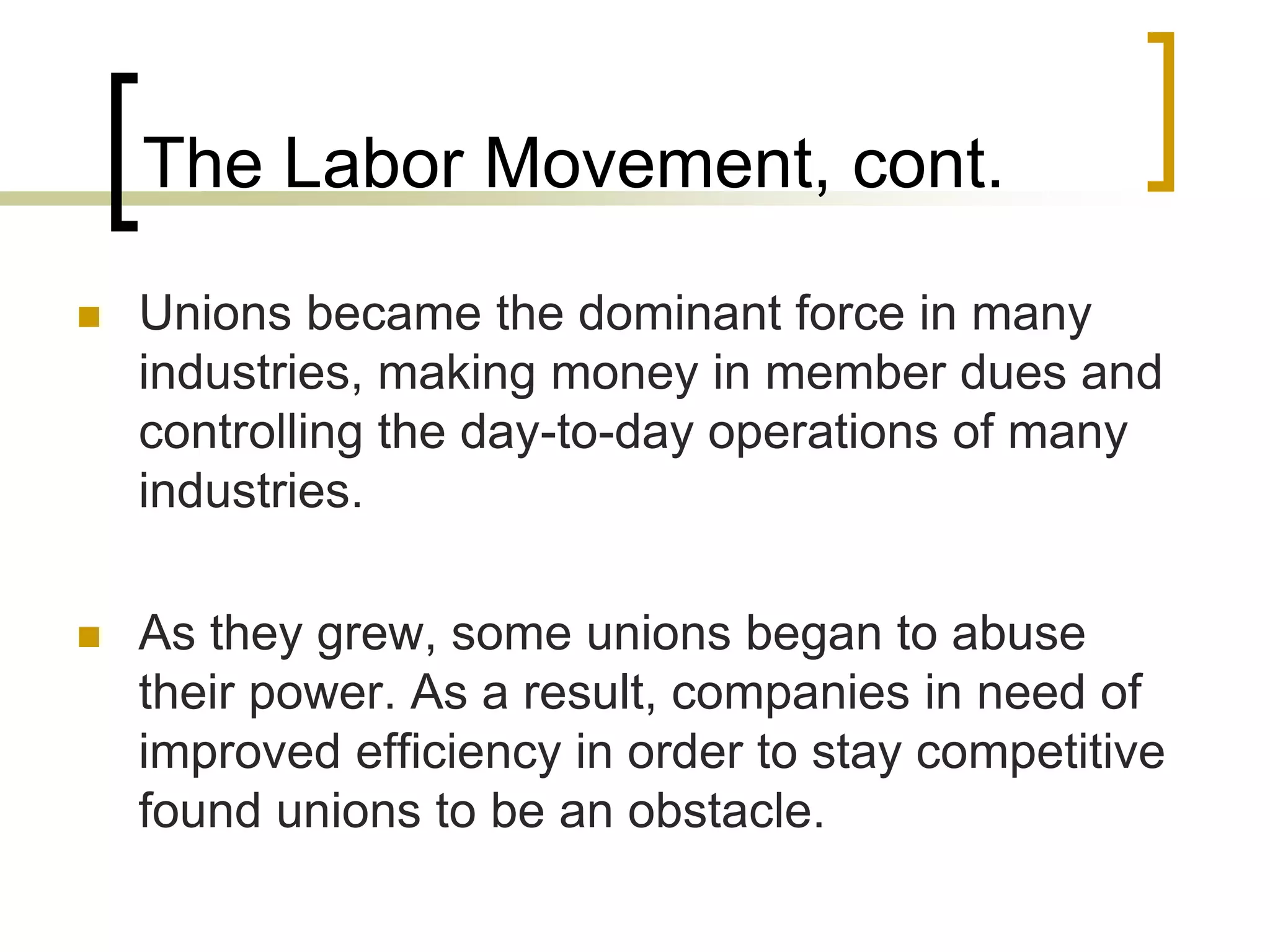 The Labor Movement, cont.
 Unions became the dominant force in many
industries, making money in member dues and
controlling the day-to-day operations of many
industries.
 As they grew, some unions began to abuse
their power. As a result, companies in need of
improved efficiency in order to stay competitive
found unions to be an obstacle.
 