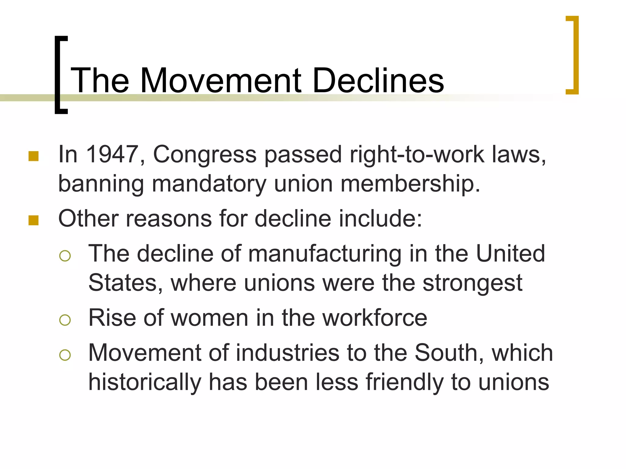 The Movement Declines
 In 1947, Congress passed right-to-work laws,
banning mandatory union membership.
 Other reasons for decline include:
 The decline of manufacturing in the United
States, where unions were the strongest
 Rise of women in the workforce
 Movement of industries to the South, which
historically has been less friendly to unions
 