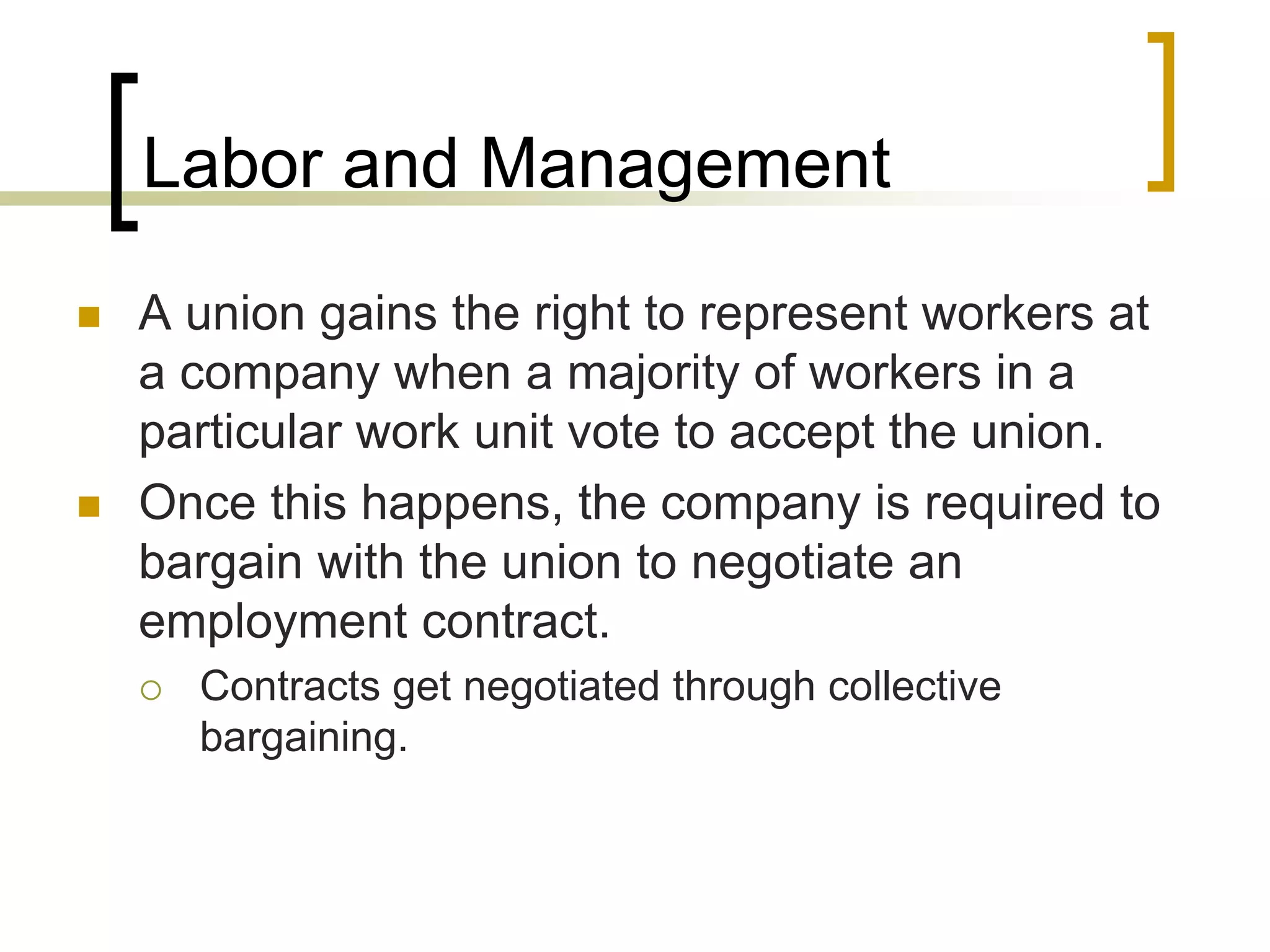 Labor and Management
 A union gains the right to represent workers at
a company when a majority of workers in a
particular work unit vote to accept the union.
 Once this happens, the company is required to
bargain with the union to negotiate an
employment contract.
 Contracts get negotiated through collective
bargaining.
 