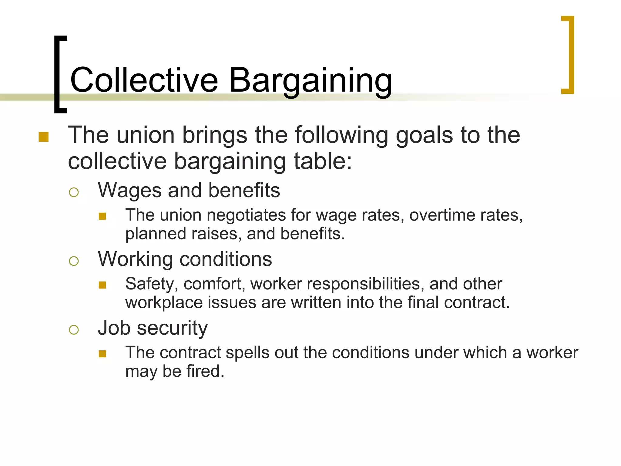 Collective Bargaining
 The union brings the following goals to the
collective bargaining table:
 Wages and benefits
 The union negotiates for wage rates, overtime rates,
planned raises, and benefits.
 Working conditions
 Safety, comfort, worker responsibilities, and other
workplace issues are written into the final contract.
 Job security
 The contract spells out the conditions under which a worker
may be fired.
 