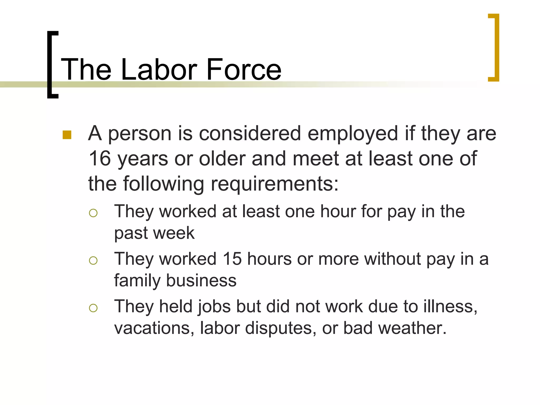 The Labor Force
 A person is considered employed if they are
16 years or older and meet at least one of
the following requirements:
 They worked at least one hour for pay in the
past week
 They worked 15 hours or more without pay in a
family business
 They held jobs but did not work due to illness,
vacations, labor disputes, or bad weather.
 