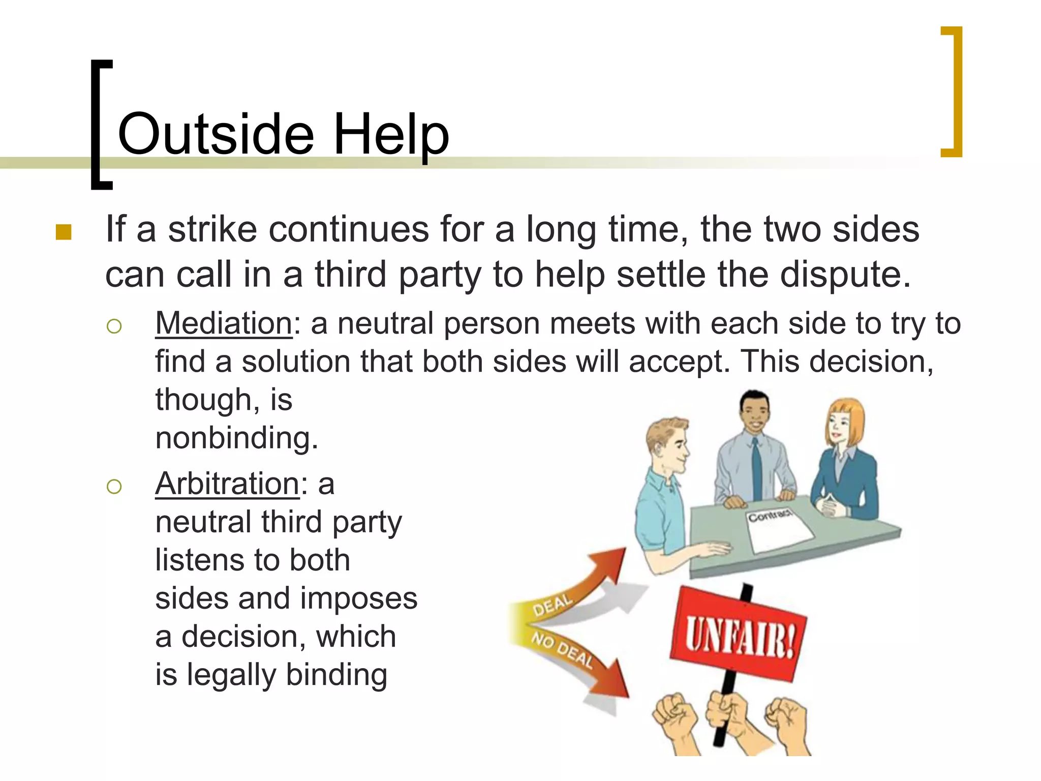 Outside Help
 If a strike continues for a long time, the two sides
can call in a third party to help settle the dispute.
 Mediation: a neutral person meets with each side to try to
find a solution that both sides will accept. This decision,
though, is
nonbinding.
 Arbitration: a
neutral third party
listens to both
sides and imposes
a decision, which
is legally binding
 