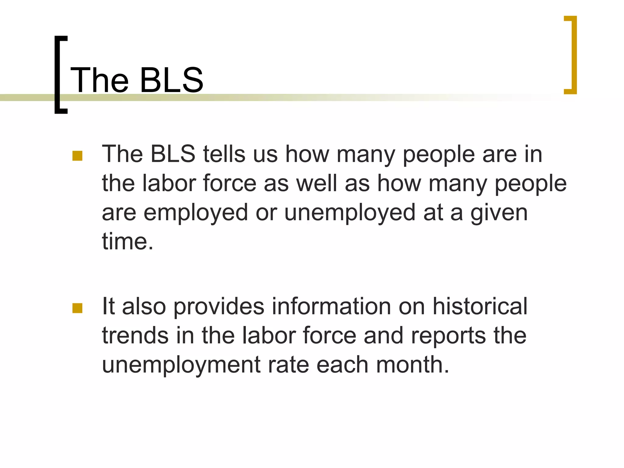 The BLS
 The BLS tells us how many people are in
the labor force as well as how many people
are employed or unemployed at a given
time.
 It also provides information on historical
trends in the labor force and reports the
unemployment rate each month.
 
