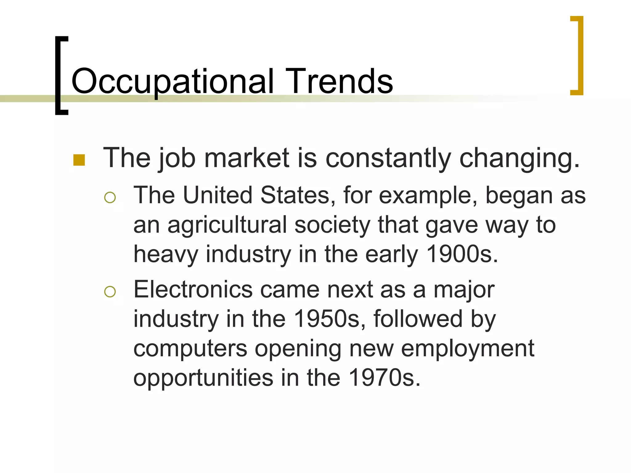 Occupational Trends
 The job market is constantly changing.
 The United States, for example, began as
an agricultural society that gave way to
heavy industry in the early 1900s.
 Electronics came next as a major
industry in the 1950s, followed by
computers opening new employment
opportunities in the 1970s.
 