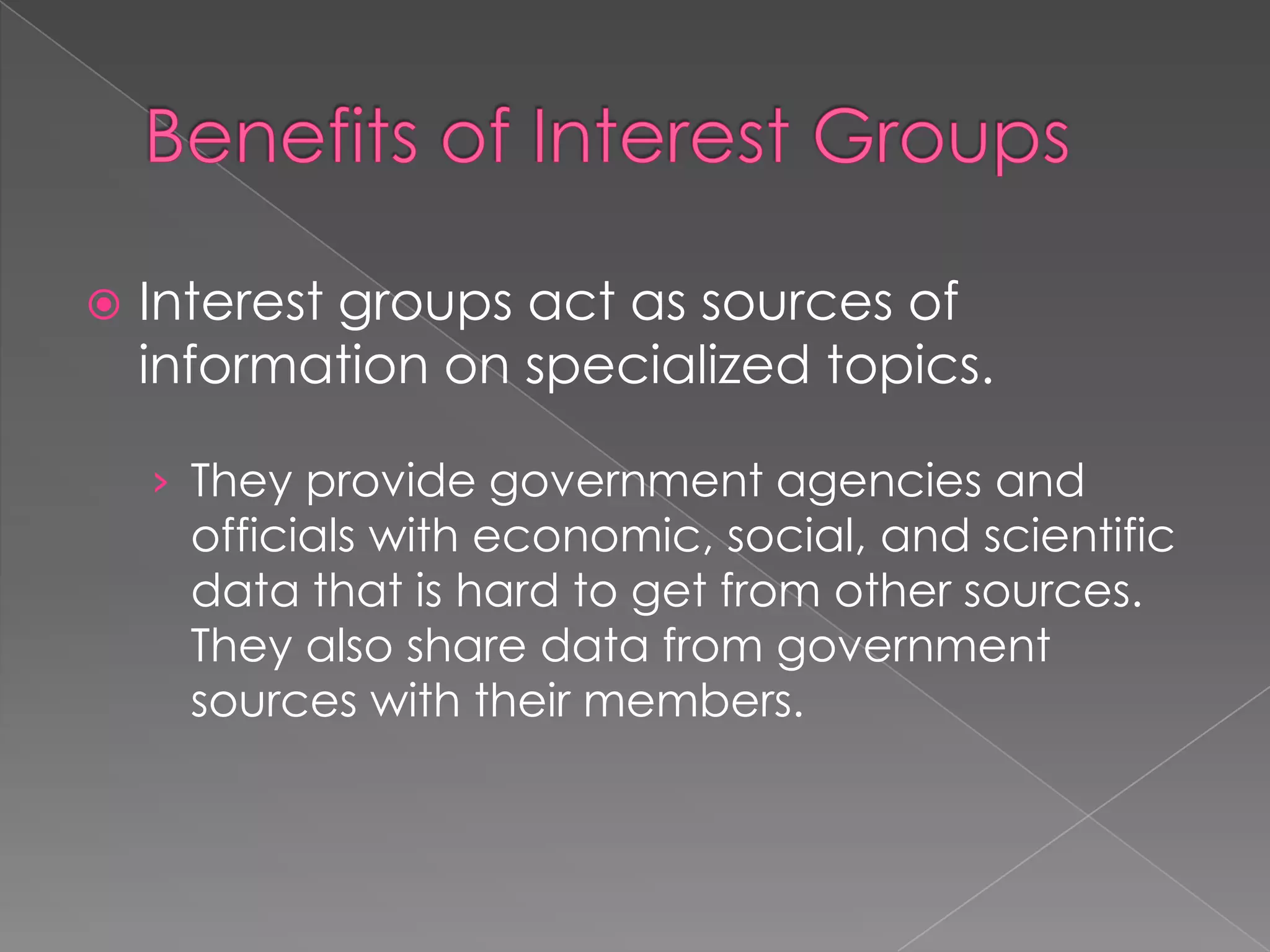  Interest groups act as sources of
information on specialized topics.
› They provide government agencies and
officials with economic, social, and scientific
data that is hard to get from other sources.
They also share data from government
sources with their members.
 