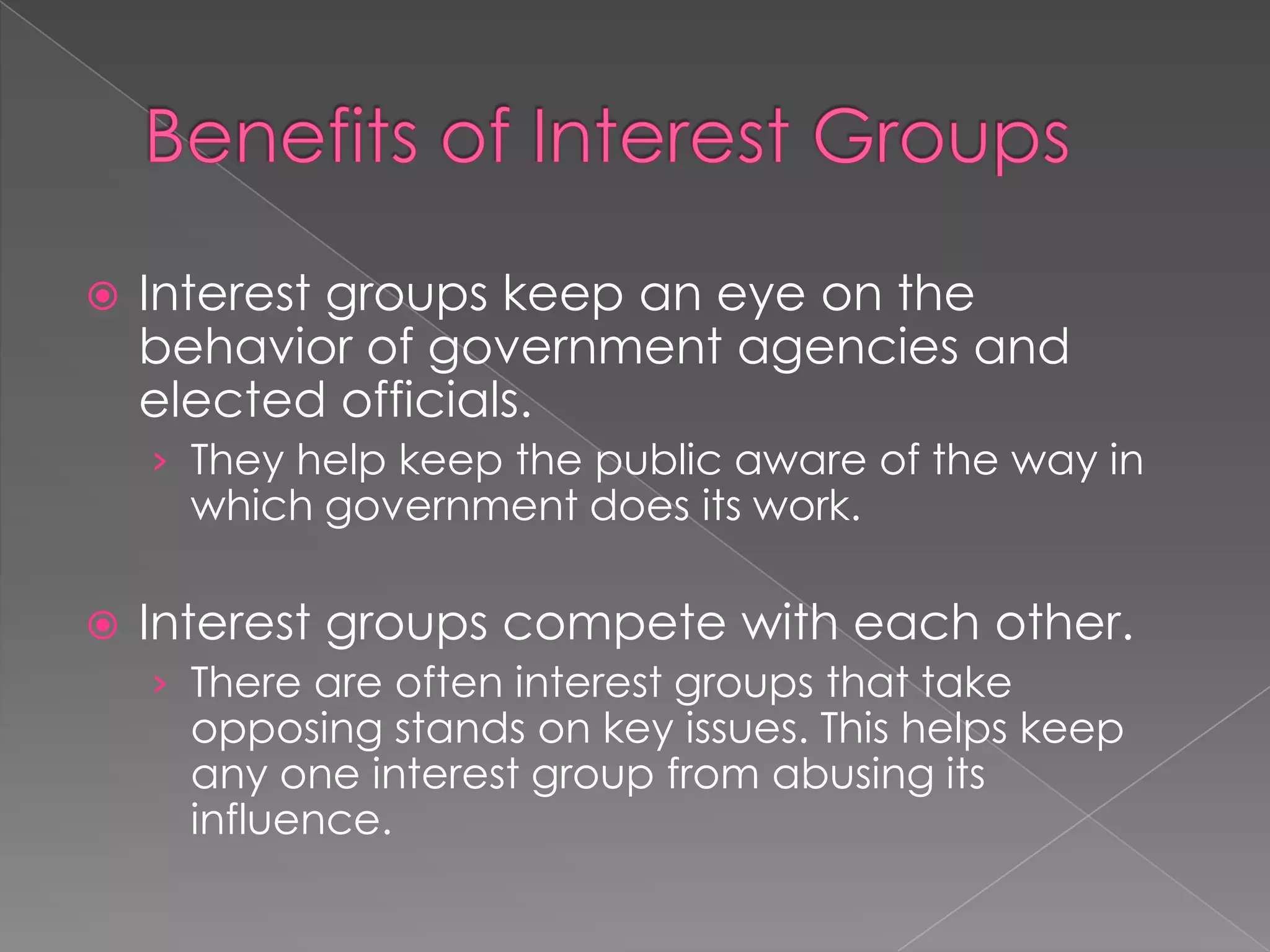  Interest groups keep an eye on the
behavior of government agencies and
elected officials.
› They help keep the public aware of the way in
which government does its work.
 Interest groups compete with each other.
› There are often interest groups that take
opposing stands on key issues. This helps keep
any one interest group from abusing its
influence.
 