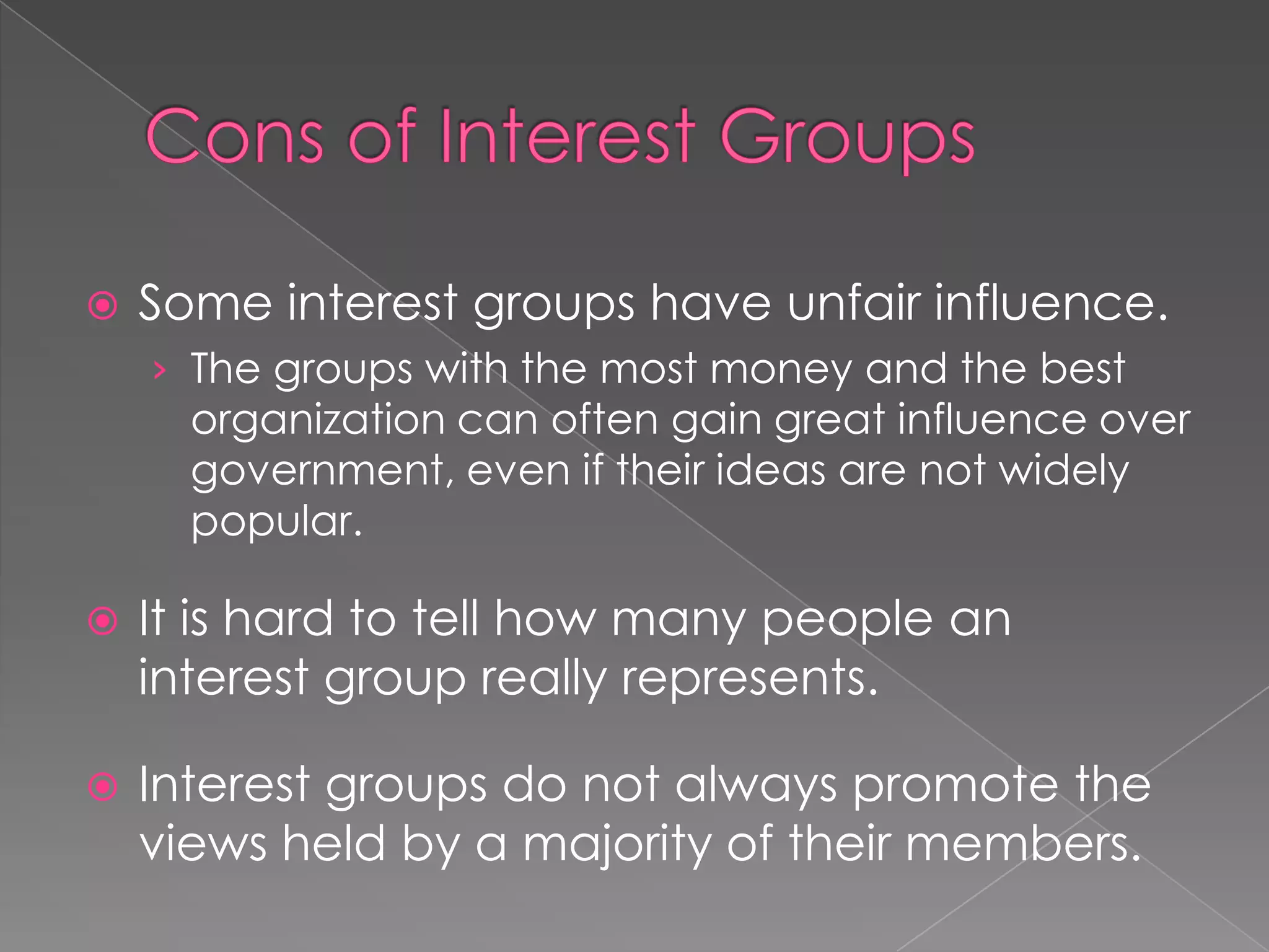  Some interest groups have unfair influence.
› The groups with the most money and the best
organization can often gain great influence over
government, even if their ideas are not widely
popular.
 It is hard to tell how many people an
interest group really represents.
 Interest groups do not always promote the
views held by a majority of their members.
 