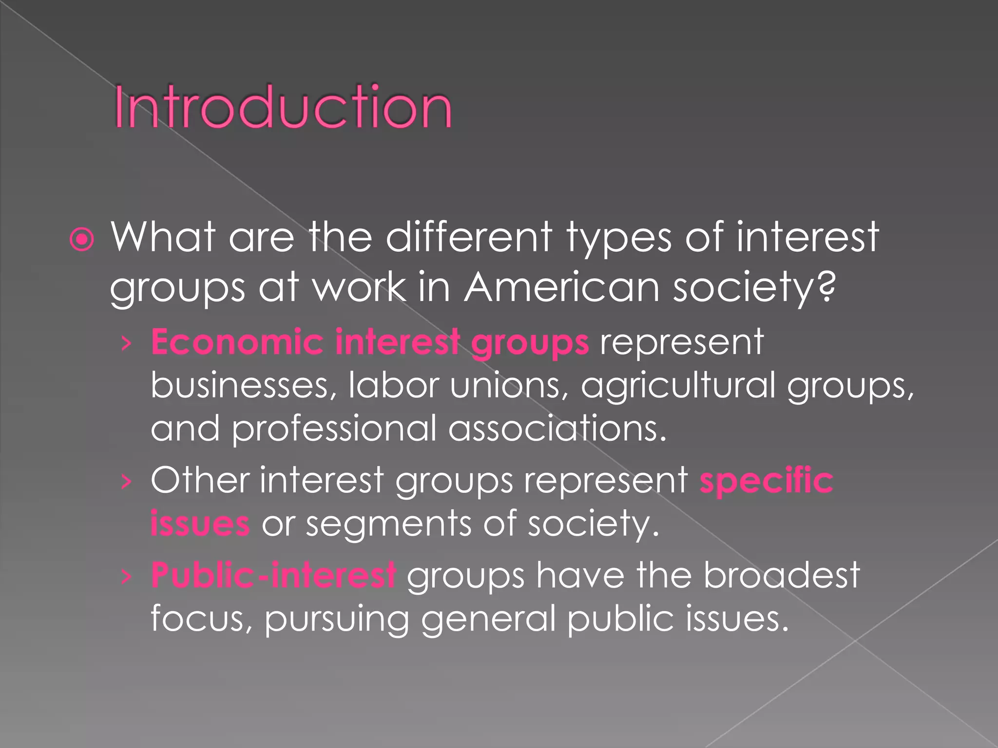 What are the different types of interest
groups at work in American society?
› Economic interest groups represent
businesses, labor unions, agricultural groups,
and professional associations.
› Other interest groups represent specific
issues or segments of society.
› Public-interest groups have the broadest
focus, pursuing general public issues.
 