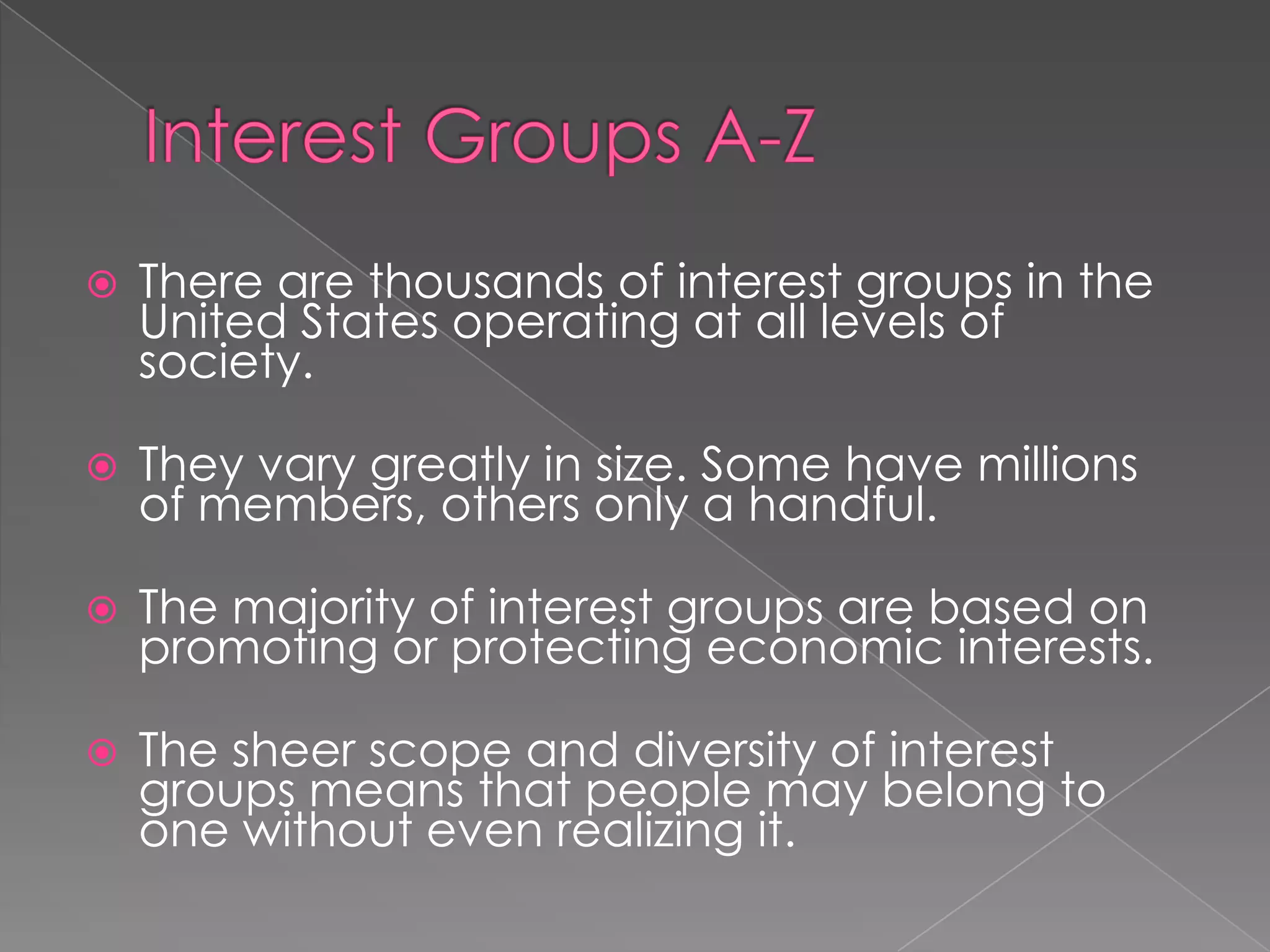  There are thousands of interest groups in the
United States operating at all levels of
society.
 They vary greatly in size. Some have millions
of members, others only a handful.
 The majority of interest groups are based on
promoting or protecting economic interests.
 The sheer scope and diversity of interest
groups means that people may belong to
one without even realizing it.
 